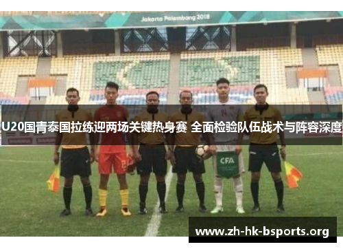 U20国青泰国拉练迎两场关键热身赛 全面检验队伍战术与阵容深度