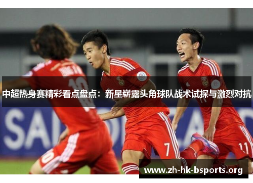 中超热身赛精彩看点盘点：新星崭露头角球队战术试探与激烈对抗