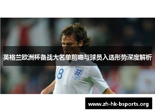英格兰欧洲杯备战大名单前瞻与球员入选形势深度解析 英格兰欧洲杯备战大名单前瞻与球员入选形势深度解析